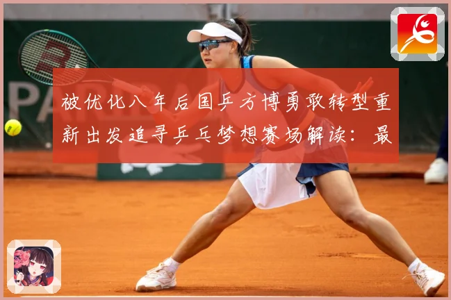 被优化八年后国乒方博勇敢转型重新出发追寻乒乓梦想赛场解读：最新赛事动态与深度分析
