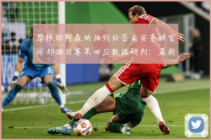 摩根称阿森纳抽到好签南安普顿官方却晒旧赛果回应数据研判：最新赛事动态与深度分析