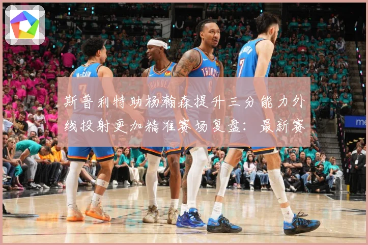 斯普利特助杨瀚森提升三分能力外线投射更加精准赛场复盘：最新赛事动态与深度分析