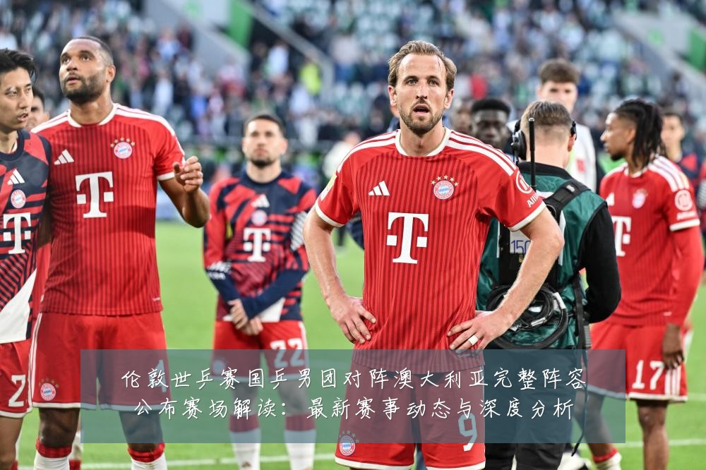 伦敦世乒赛国乒男团对阵澳大利亚完整阵容公布赛场解读:最新赛事动态与深度分析