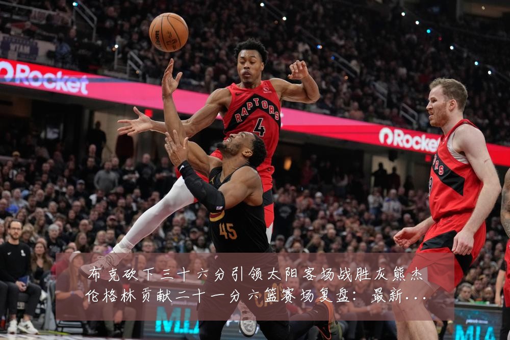 布克砍下三十六分引领太阳客场战胜灰熊杰伦格林贡献二十一分六篮赛场复盘:最新赛事动态与深度分析