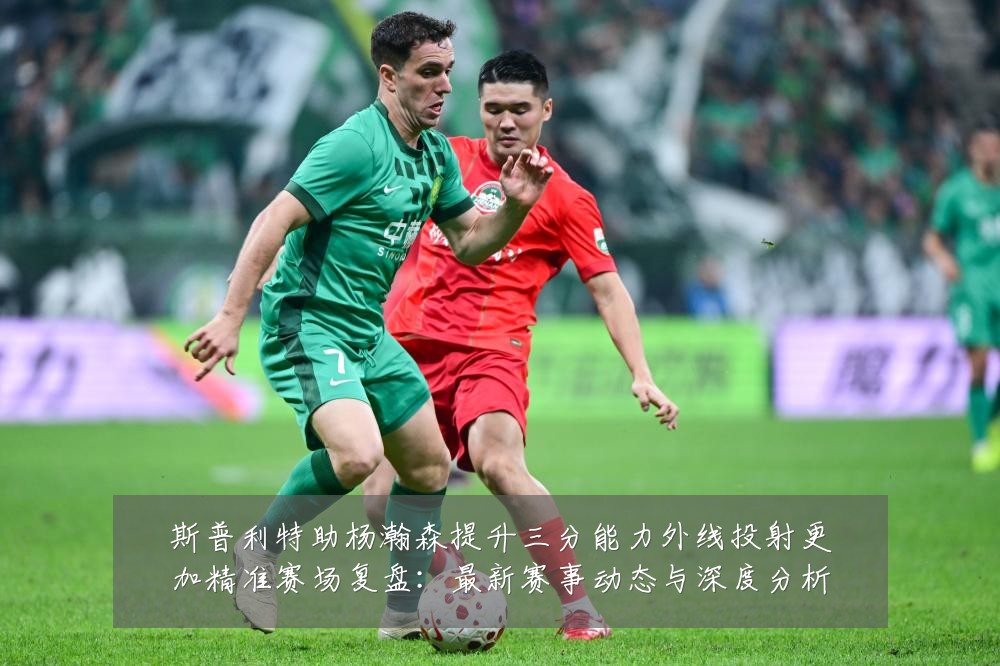 斯普利特助杨瀚森提升三分能力外线投射更加精准赛场复盘：最新赛事动态与深度分析